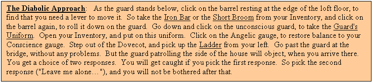 Text Box: The Diabolic Approach:   As the guard stands below, click on the barrel resting at the edge of the loft floor, to find that you need a lever to move it.  So take the Iron Bar or the Short Broom from your Inventory, and click on the barrel again, to roll it down on the guard.  Go down and click on the unconscious guard, to take the Guard's Uniform.  Open your Inventory, and put on this uniform.  Click on the Angelic gauge, to restore balance to your Conscience gauge.  Step out of the Dovecot, and pick up the Ladder from your left.  Go past the guard at the bridge, without any problems.  But the guard patrolling the side of the house will object, when you arrive there.  You get a choice of two responses.  You will get caught if you pick the first response.  So pick the second response ("Leave me alone"), and you will not be bothered after that.