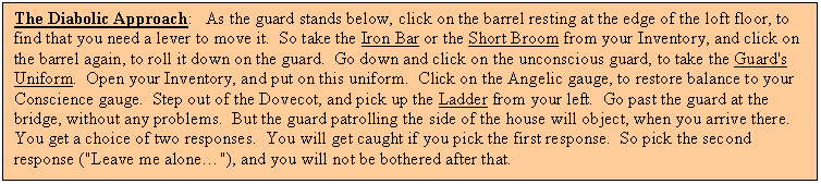 Text Box: The Diabolic Approach:   As the guard stands below, click on the barrel resting at the edge of the loft floor, to find that you need a lever to move it.  So take the Iron Bar or the Short Broom from your Inventory, and click on the barrel again, to roll it down on the guard.  Go down and click on the unconscious guard, to take the Guard's Uniform.  Open your Inventory, and put on this uniform.  Click on the Angelic gauge, to restore balance to your Conscience gauge.  Step out of the Dovecot, and pick up the Ladder from your left.  Go past the guard at the bridge, without any problems.  But the guard patrolling the side of the house will object, when you arrive there.  You get a choice of two responses.  You will get caught if you pick the first response.  So pick the second response ("Leave me alone�"), and you will not be bothered after that.