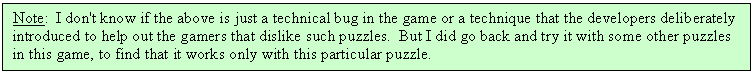 Text Box: Note:  I don't know if the above is just a technical bug in the game or a technique that the developers deliberately introduced to help out the gamers that dislike such puzzles.  But I did go back and try it with some other puzzles in this game, to find that it works only with this particular puzzle.