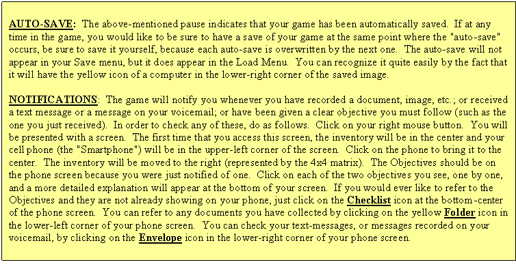 Text Box: AUTO-SAVE: The above-mentioned pause indicates that your game has been automatically saved. If at any time in the game, you would like to be sure to have a save of your game at the same point where the "auto-save" occurs, be sure to save it yourself, because each auto-save is overwritten by the next one. The auto-save will not appear in your Save menu, but it does appear in the Load Menu. You can recognize it quite easily by the fact that it will have the yellow icon of a computer in the lower-right corner of the saved image.
NOTIFICATIONS: The game will notify you whenever you have recorded a document, image, etc.; or received a text message or a message on your voicemail; or have been given a clear objective you must follow (such as the one you just received). In order to check any of these, do as follows. Click on your right mouse button. You will be presented with a screen. The first time that you access this screen, the inventory will be in the center and your cell phone (the "Smartphone") will be in the upper-left corner of the screen. Click on the phone to bring it to the center. The inventory will be moved to the right (represented by the 4x4 matrix). The Objectives should be on the phone screen because you were just notified of one. Click on each of the two objectives you see, one by one, and a more detailed explanation will appear at the bottom of your screen. If you would ever like to refer to the Objectives and they are not already showing on your phone, just click on the Checklist icon at the bottom-center of the phone screen. You can refer to any documents you have collected by clicking on the yellow Folder icon in the lower-left corner of your phone screen. You can check your text-messages, or messages recorded on your voicemail, by clicking on the Envelope icon in the lower-right corner of your phone screen.