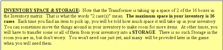 Text Box: INVENTORY SPACE & STORAGE: Note that the Transformer is taking up a space of 2 of the 16 boxes in the Inventory matrix. That is what the words "2 case(s)" mean. The maximum space in your inventory is 16 cases. Each time you find an item to pick up, you will be told how much space it will take up in your inventory. You can sometimes move the things around in your inventory to make room for more items. At other times, you will have to transfer some or all of them from your inventory into a STORAGE. There is no such Storage in the room you are in, but don't worry. You won't need one just yet, and many will be provided later in the game when you will need them.