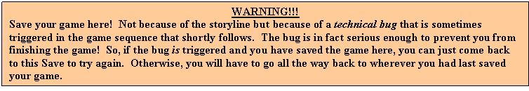 Text Box: WARNING!!!
Save your game here! Not because of the storyline but because of a technical bug that is sometimes triggered in the game sequence that shortly follows. The bug is in fact serious enough to prevent you from finishing the game! So, if the bug is triggered and you have saved the game here, you can just come back to this Save to try again. Otherwise, you will have to go all the way back to wherever you had last saved your game.