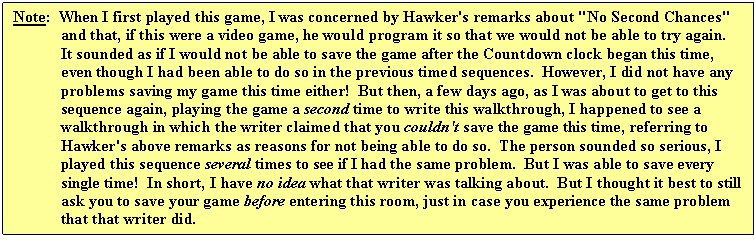 Text Box: Note: When I first played this game, I was concerned by Hawker's remarks about "No Second Chances" and that, if this were a video game, he would program it so that we would not be able to try again. It sounded as if I would not be able to save the game after the Countdown clock began this time, even though I had been able to do so in the previous timed sequences. However, I did not have any problems saving my game this time either! But then, a few days ago, as I was about to get to this sequence again, playing the game a second time to write this walkthrough, I happened to see a walkthrough in which the writer claimed that you couldn't save the game this time, referring to Hawker's above remarks as reasons for not being able to do so. The person sounded so serious, I played this sequence several times to see if I had the same problem. But I was able to save every single time! In short, I have no idea what that writer was talking about. But I thought it best to still ask you to save your game before entering this room, just in case you experience the same problem that that writer did.
